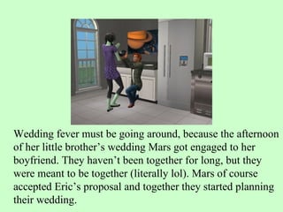 Wedding fever must be going around, because the afternoon of her little brother’s wedding Mars got engaged to her boyfriend. They haven’t been together for long, but they were meant to be together (literally lol). Mars of course accepted Eric’s proposal and together they started planning their wedding. 