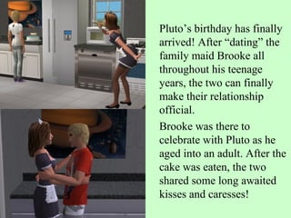 Pluto’s birthday has finally arrived! After “dating” the family maid Brooke all throughout his teenage years, the two can finally  make their relationship official.  Brooke was there to celebrate with Pluto as he aged into an adult. After the cake was eaten, the two shared some long awaited kisses and caresses!  