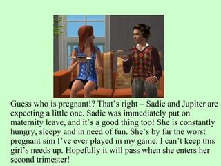 Guess who is pregnant!? That’s right – Sadie and Jupiter are expecting a little one. Sadie was immediately put on maternity leave, and it’s a good thing too! She is constantly hungry, sleepy and in need of fun. She’s by far the worst pregnant sim I’ve ever played in my game. I can’t keep this girl’s needs up. Hopefully it will pass when she enters her second trimester!  