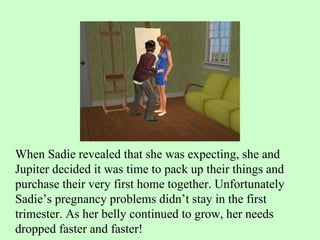 When Sadie revealed that she was expecting, she and Jupiter decided it was time to pack up their things and purchase their very first home together. Unfortunately Sadie’s pregnancy problems didn’t stay in the first trimester. As her belly continued to grow, her needs dropped faster and faster! 