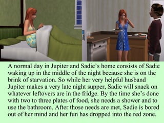 A normal day in Jupiter and Sadie’s home consists of Sadie waking up in the middle of the night because she is on the brink of starvation. So while her very helpful husband Jupiter makes a very late night supper, Sadie will snack on whatever leftovers are in the fridge. By the time she’s done with two to three plates of food, she needs a shower and to use the bathroom. After those needs are met, Sadie is bored out of her mind and her fun has dropped into the red zone. 