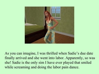As you can imagine, I was thrilled when Sadie’s due date finally arrived and she went into labor. Apparently, so was she! Sadie is the only sim I have ever played that smiled while screaming and doing the labor pain dance.  