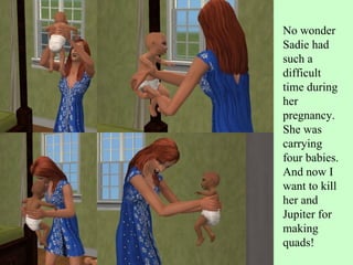 No wonder Sadie had such a difficult time during her pregnancy. She was carrying four babies. And now I want to kill her and Jupiter for making quads!  