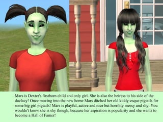 Mars is Dexter's firstborn child and only girl. She is also the heiress to his side of the duelacy! Once moving into the new home Mars ditched her old kiddy-esque pigtails for some big girl pigtails! Mars is playful, active and nice but horribly messy and shy. You wouldn't know she is shy though, because her aspiration is popularity and she wants to become a Hall of Famer! 