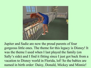 Jupiter and Sadie are now the proud parents of four gorgeous little ones. The theme for this legacy is Disney! It was the theme I used when I last played the family (on Sally’s side) and I find it fitting since I just got back from a vacation to Disney world in Florida, lol! So the babies are named in birth order: Daisy, Donald, Mickey and Minnie!  