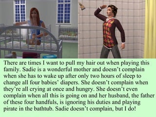 There are times I want to pull my hair out when playing this family. Sadie is a wonderful mother and doesn’t complain when she has to wake up after only two hours of sleep to change all four babies’ diapers. She doesn’t complain when they’re all crying at once and hungry. She doesn’t even complain when all this is going on and her husband, the father of these four handfuls, is ignoring his duties and playing pirate in the bathtub. Sadie doesn’t complain, but I do! 