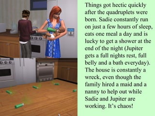 Things got hectic quickly after the quadruplets were born. Sadie constantly run on just a few hours of sleep, eats one meal a day and is lucky to get a shower at the end of the night (Jupiter gets a full nights rest, full belly and a bath everyday). The house is constantly a wreck, even though the family hired a maid and a nanny to help out while Sadie and Jupiter are working. It’s chaos! 