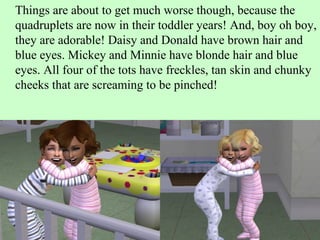 Things are about to get much worse though, because the quadruplets are now in their toddler years! And, boy oh boy, they are adorable! Daisy and Donald have brown hair and blue eyes. Mickey and Minnie have blonde hair and blue eyes. All four of the tots have freckles, tan skin and chunky cheeks that are screaming to be pinched! 
