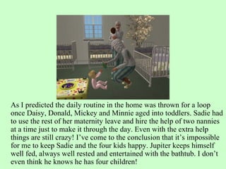 As I predicted the daily routine in the home was thrown for a loop once Daisy, Donald, Mickey and Minnie aged into toddlers. Sadie had to use the rest of her maternity leave and hire the help of two nannies at a time just to make it through the day. Even with the extra help things are still crazy! I’ve come to the conclusion that it’s impossible for me to keep Sadie and the four kids happy. Jupiter keeps himself well fed, always well rested and entertained with the bathtub. I don’t even think he knows he has four children! 