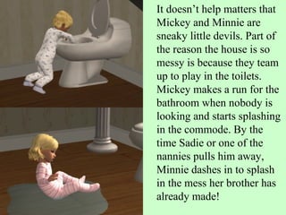 It doesn’t help matters that Mickey and Minnie are sneaky little devils. Part of the reason the house is so messy is because they team up to play in the toilets. Mickey makes a run for the bathroom when nobody is looking and starts splashing in the commode. By the time Sadie or one of the nannies pulls him away, Minnie dashes in to splash in the mess her brother has already made! 