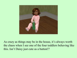 As crazy as things may be in the house, it’s always worth the chaos when I see one of the four toddlers behaving like this. Isn’t Daisy just cute as a button!? 