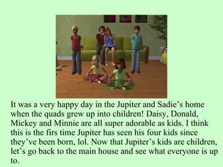 It was a very happy day in the Jupiter and Sadie’s home when the quads grew up into children! Daisy, Donald, Mickey and Minnie are all super adorable as kids. I think this is the firs time Jupiter has seen his four kids since they’ve been born, lol. Now that Jupiter’s kids are children, let’s go back to the main house and see what everyone is up to. 