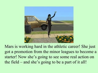 Mars is working hard in the athletic career! She just got a promotion from the minor leagues to become a starter! Now she’s going to see some real action on the field – and she’s going to be a part of it all! 