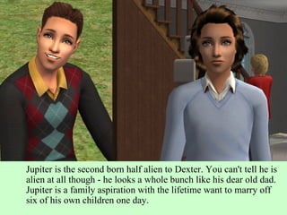 Jupiter is the second born half alien to Dexter. You can't tell he is alien at all though - he looks a whole bunch like his dear old dad. Jupiter is a family aspiration with the lifetime want to marry off six of his own children one day. 