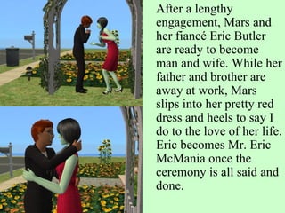 After a lengthy engagement, Mars and her fiancé Eric Butler are ready to become man and wife. While her father and brother are away at work, Mars slips into her pretty red dress and heels to say I do to the love of her life. Eric becomes Mr. Eric McMania once the ceremony is all said and done. 