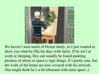 We haven’t seen much of Dexter lately, so I just wanted to show you what he fills his days with lately. If he isn’t at work or sleeping, Dex can usually be found painting pictures of aliens or space-y type things. It’s pretty cute, but the walls of the home are now covered with his artwork. One might think he’s a bit obsessed with outer space ;) 
