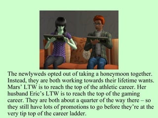 The newlyweds opted out of taking a honeymoon together. Instead, they are both working towards their lifetime wants. Mars’ LTW is to reach the top of the athletic career. Her husband Eric’s LTW is to reach the top of the gaming career. They are both about a quarter of the way there – so they still have lots of promotions to go before they’re at the very tip top of the career ladder. 