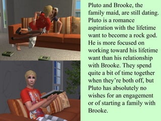 Pluto and Brooke, the family maid, are still dating. Pluto is a romance aspiration with the lifetime want to become a rock god. He is more focused on working toward his lifetime want than his relationship with Brooke. They spend quite a bit of time together when they’re both off, but Pluto has absolutely no wishes for an engagement or of starting a family with Brooke.  