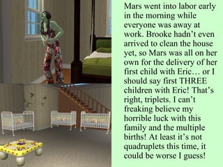 Mars went into labor early in the morning while everyone was away at work. Brooke hadn’t even arrived to clean the house yet, so Mars was all on her own for the delivery of her first child with Eric… or I should say first THREE children with Eric! That’s right, triplets. I can’t freaking believe my horrible luck with this family and the multiple births! At least it’s not quadruplets this time, it could be worse I guess! 