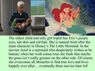 The oldest child and only girl triplet has Eric’s purple eyes, tan skin and red hair. She is named Ariel after the main character in Disney’s The Little Mermaid. In the movies Ariel is a mermaid who desperately wishes to be human, when her wish comes true she finds that maybe the grass isn’t really greener on the other side. Of course, she overcomes all obstacles to find true love and lives happily ever after… eventually three movies later lol! 