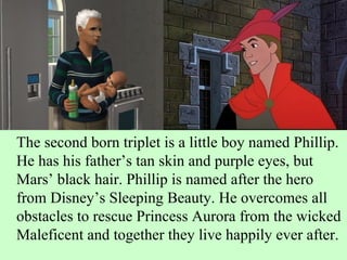 The second born triplet is a little boy named Phillip. He has his father’s tan skin and purple eyes, but Mars’ black hair. Phillip is named after the hero from Disney’s Sleeping Beauty. He overcomes all obstacles to rescue Princess Aurora from the wicked Maleficent and together they live happily ever after.  