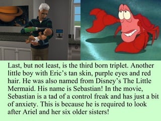 Last, but not least, is the third born triplet. Another little boy with Eric’s tan skin, purple eyes and red hair. He was also named from Disney’s The Little Mermaid. His name is Sebastian! In the movie, Sebastian is a tad of a control freak and has just a bit of anxiety. This is because he is required to look after Ariel and her six older sisters! 