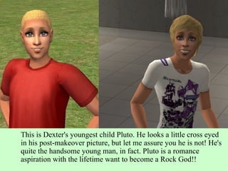This is Dexter's youngest child Pluto. He looks a little cross eyed in his post-makeover picture, but let me assure you he is not! He's quite the handsome young man, in fact. Pluto is a romance aspiration with the lifetime want to become a Rock God!! 