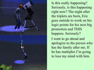 Is this really happening? Seriously, is this happening right now? The night after the triplets are born, Eric goes outside to work on his logic points for his next big promotion and THIS happens. Seriously? I want to go ahead and apologize to the person who has the family after me. If he has multiples I’m going to lose my mind with him. 
