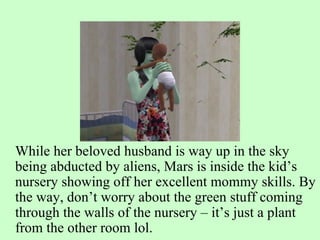 While her beloved husband is way up in the sky being abducted by aliens, Mars is inside the kid’s nursery showing off her excellent mommy skills. By the way, don’t worry about the green stuff coming through the walls of the nursery – it’s just a plant from the other room lol.  