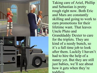 Taking care of Ariel, Phillip and Sebastian is pretty rough right now. Both Eric and Mars are constantly skilling and going to work to earn promotions for their lifetime want. That leaves Uncle Pluto and Granddaddy Dexter to care for the triplets. They are kind of a needy bunch, so it’s a full time job to look after them. Luckily I haven’t had to hire the help of a nanny yet. But they are still just babies, we’ll see about how it gets when they’re toddlers. 