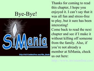 Bye-Bye! Thanks for coming to read this chapter, I hope you enjoyed it. I can’t say that it was all fun and stress-free to play, but it sure has been interesting! Come back to read the next chapter and see if I make it without killing off someone from the family. Also, if you’re not already a member at SiMania, check us out here:  http://www.invisionfree.com/sim_mania/index.php   