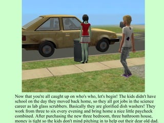 Now that you're all caught up on who's who, let's begin! The kids didn't have school on the day they moved back home, so they all got jobs in the science career as lab glass scrubbers. Basically they are glorified dish washers! They work from three to six every evening and bring home a nice little paycheck combined. After purchasing the new three bedroom, three bathroom house, money is tight so the kids don't mind pitching in to help out their dear old dad. 