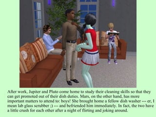 After work, Jupiter and Pluto come home to study their cleaning skills so that they can get promoted out of their dish duties. Mars, on the other hand, has more important matters to attend to: boys! She brought home a fellow dish washer --- er, I mean lab glass scrubber ;) --- and befriended him immediately. In fact, the two have a little crush for each other after a night of flirting and joking around. 