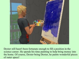 Dexter still hasn't been fortunate enough to fill a position in the science career. He spends his time painting to help bring money into the home. Of course, Dexter being Dexter, he paints wonderful pieces of outer space! 