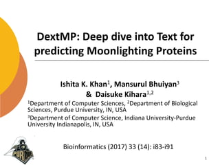 DextMP: Deep dive into Text for
predicting Moonlighting Proteins
Ishita K. Khan1, Mansurul Bhuiyan3
& Daisuke Kihara1,2
1Department of Computer Sciences, 2Department of Biological
Sciences, Purdue University, IN, USA
3Department of Computer Science, Indiana University-Purdue
University Indianapolis, IN, USA
1
Bioinformatics (2017) 33 (14): i83-i91
 