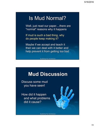 5/16/2016
11
Sustaining Your Architecture
Is Mud Normal?
Well, just read our paper....there are
"normal" reasons why it happens
If mud is such a bad thing, why
do people keep making it?
Maybe if we accept and teach it
then we can deal with it better and
help prevent it from getting too bad
Sustaining Your Architecture
Mud Discussion
Discuss some mud
you have seen!
How did it happen
and what problems
did it cause?
 