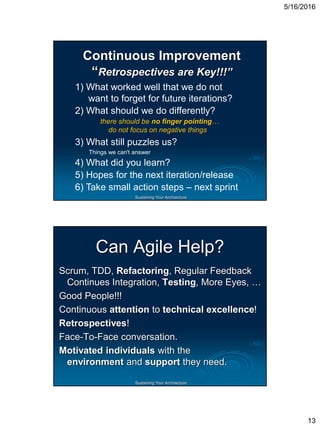 5/16/2016
13
Sustaining Your Architecture
Continuous Improvement
“Retrospectives are Key!!!”
1) What worked well that we do not
want to forget for future iterations?
2) What should we do differently?
there should be no finger pointing…
do not focus on negative things
3) What still puzzles us?
Things we can't answer
4) What did you learn?
5) Hopes for the next iteration/release
6) Take small action steps – next sprint
Sustaining Your Architecture
Can Agile Help?
Scrum, TDD, Refactoring, Regular Feedback
Continues Integration, Testing, More Eyes, …
Good People!!!
Continuous attention to technical excellence!
Retrospectives!
Face-To-Face conversation.
Motivated individuals with the
environment and support they need.
 