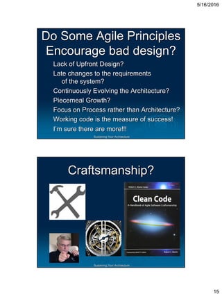 5/16/2016
15
Sustaining Your Architecture
Do Some Agile Principles
Encourage bad design?
Lack of Upfront Design?
Late changes to the requirements
of the system?
Continuously Evolving the Architecture?
Piecemeal Growth?
Focus on Process rather than Architecture?
Working code is the measure of success!
I’m sure there are more!!!
Sustaining Your Architecture
Craftsmanship?
 