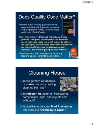 5/16/2016
18
Sustaining Your Architecture
Does Quality Code Matter?
Patterns about creating quality code that
communicates well, is easy to understand,
and is a pleasure to read. Book is about
patterns of “Quality” code.
But…Kent states, “…this book is built on a fragile
premise: that good code matters. I’ve seen too
much ugly code make too much money to believe
that quality of code is either necessary or sufficient
for commercial success or widespread use.
However I still believe quality of code matters.”
Patterns assist with making code more bug
free and easier to maintain and extend.
Sustaining Your Architecture
Cleaning House
Can we gentrify, rehabilitate,
or make-over code helping
clean up the mud?
Can refactoring, patterns, frameworks,
components, agile, and objects help
with mud?
Is it possible to do some Mud Prevention
and keep our Architecture Clean?
 