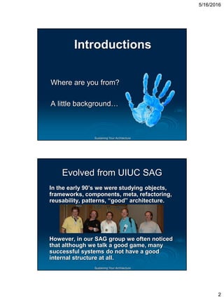 5/16/2016
2
Sustaining Your Architecture
Introductions
Where are you from?
A little background…
Sustaining Your Architecture
Evolved from UIUC SAG
In the early 90’s we were studying objects,
frameworks, components, meta, refactoring,
reusability, patterns, “good” architecture.
However, in our SAG group we often noticed
that although we talk a good game, many
successful systems do not have a good
internal structure at all.
 