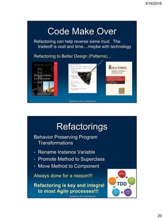 5/16/2016
20
Sustaining Your Architecture
Code Make Over
Refactoring can help reverse some mud. The
tradeoff is cost and time....maybe with technology
Refactoring to Better Design (Patterns)…
Sustaining Your Architecture
Refactorings
Behavior Preserving Program
Transformations
• Rename Instance Variable
• Promote Method to Superclass
• Move Method to Component
Always done for a reason!!!
Refactoring is key and integral
to most Agile processes!!!
TDD
 