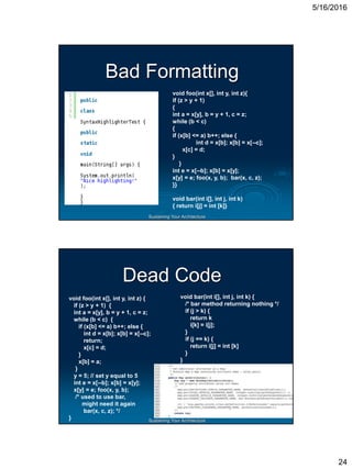 5/16/2016
24
Sustaining Your Architecture
Bad Formatting
void foo(int x[], int y, int z){
if (z > y + 1)
{
int a = x[y], b = y + 1, c = z;
while (b < c)
{
if (x[b] <= a) b++; else {
int d = x[b]; x[b] = x[--c];
x[c] = d;
}
}
int e = x[--b]; x[b] = x[y];
x[y] = e; foo(x, y, b); bar(x, c, z);
}}
void bar(int i[], int j, int k)
{ return i[j] = int [k]}
Sustaining Your Architecture
Dead Code
void foo(int x[], int y, int z) {
if (z > y + 1) {
int a = x[y], b = y + 1, c = z;
while (b < c) {
if (x[b] <= a) b++; else {
int d = x[b]; x[b] = x[--c];
return;
x[c] = d;
}
x[b] = a;
}
y = 5; // set y equal to 5
int e = x[--b]; x[b] = x[y];
x[y] = e; foo(x, y, b);
/* used to use bar,
might need it again
bar(x, c, z); */
}
void bar(int i[], int j, int k) {
/* bar method returning nothing */
if (j > k) {
return k
i[k] = i[j];
}
if (j == k) {
return i[j] = int [k]
}
}
 
