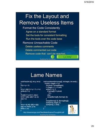 5/16/2016
25
Sustaining Your Architecture
Fix the Layout and
Remove Useless Items
Format the Code Consistently
Agree on a standard format
Set the tools for consistent formatting
Run the tools over the code base
Remove Unreachable Code
Delete useless comments
Delete commented out code
Remove code that can’t be reached,
Sustaining Your Architecture
Lame Names
void foo(int x[], int y, int z)
{
if (z > y + 1)
{
int a = x[y], b = y + 1, c = z;
while (b < c)
{
if (x[b] <= a) b++; else {
int d = x[b]; x[b] = x[--c];
x[c] = d;
}
}
int e = x[--b]; x[b] = x[y];
x[y] = e; foo(x, y, b);
foo(x, c, z);
}
void quicksort(int array[], int begin, int end) {
if (end > begin + 1) {
int pivot = array[begin],
l = begin + 1, r = end;
while (l < r) {
if (array[l] <= pivot)
l++;
else
swap(&array[l], &array[--r]);
}
swap(&array[--l], &array[beg]);
sort(array, begin, l);
sort(array, r, end);
}
}
http://dreamsongs.com/Files/BetterScienceThroughArt.pdf
 