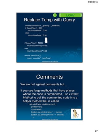 5/16/2016
27
Sustaining Your Architecture
Replace Temp with Query
double basePrice = _quantity * _itemPrice;
if (basePrice > 1000)
return basePrice * 0.95;
else
return basePrice * 0.98
if (basePrice() > 1000)
return basePrice() * 0.95;
else
return basePrice() * 0.98
double basePrice() {
return _quantity * _itemPrice;}
Sustaining Your Architecture
Comments
We are not against comments but…
If you see large methods that have places
where the code is commented, use Extract
Method to pull the commented code into a
helper method that is called
void printOwing (double amount) {
printBanner();
//print details
System.out.println (name: “ + _name);
System.out.println (amount: “ + amount);
…}
 
