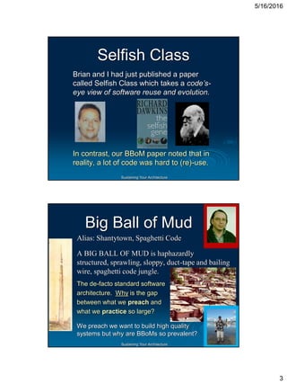 5/16/2016
3
Sustaining Your Architecture
Selfish Class
Brian and I had just published a paper
called Selfish Class which takes a code’s-
eye view of software reuse and evolution.
In contrast, our BBoM paper noted that in
reality, a lot of code was hard to (re)-use.
Sustaining Your Architecture
Big Ball of Mud
Alias: Shantytown, Spaghetti Code
A BIG BALL OF MUD is haphazardly
structured, sprawling, sloppy, duct-tape and bailing
wire, spaghetti code jungle.
The de-facto standard software
architecture. Why is the gap
between what we preach and
what we practice so large?
We preach we want to build high quality
systems but why are BBoMs so prevalent?
 