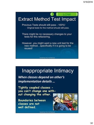 5/16/2016
32
Sustaining Your Architecture
Extract Method Test Impact
Previous Tests should still pass - 100%!
• Original tests for the method should still pass.
There might be no necessary changes to your
tests for this refactoring.
However, you might want a new unit test for the
new method…specifically if it is going to be
reused!
Sustaining Your Architecture
Inappropriate Intimacy
When classes depend on other’s
implementation details …
Tightly coupled classes -
you can’t change one with-
out changing the other.
Boundaries between
classes are not
well defined.
 