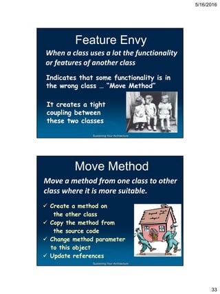5/16/2016
33
Sustaining Your Architecture
Feature Envy
When a class uses a lot the functionality
or features of another class
Indicates that some functionality is in
the wrong class … “Move Method”
It creates a tight
coupling between
these two classes
Sustaining Your Architecture
Move Method
Move a method from one class to other
class where it is more suitable.
 Create a method on
the other class
 Copy the method from
the source code
 Change method parameter
to this object
 Update references
 