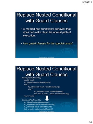 5/16/2016
35
Sustaining Your Architecture
Replace Nested Conditional
with Guard Clauses
 A method has conditional behavior that
does not make clear the normal path of
execution.
 Use guard clauses for the special cases!
Sustaining Your Architecture
Replace Nested Conditional
with Guard Clausesdouble getPayAmount() {
double result;
if (_isDead) result = deadAmount();
else {
if (_isDisabled) result = disabledAmount();
else {
if (_isRetired) result = retiredAmount();
else lot’s of code … result = normalAmount;}}
return result;}
double getPayAmount() {
if (_isDead) return deadAmount();
if (_isDisabled) return disabledAmount();
if (_isRetired) return retiredAmount();
lot’s of code….return normalAmount;}
 