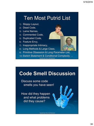 5/16/2016
38
Sustaining Your Architecture
Ten Most Putrid List
1) Sloppy Layout,
2) Dead Code,
3) Lame Names,
4) Commented Code,
5) Duplicated Code,
6) Feature Envy,
7) Inappropriate Intimacy,
8) Long Methods & Large Class,
9) Primitive Obsession & Long Parameter List,
10) Switch Statement & Conditional Complexity …
Sustaining Your Architecture
Code Smell Discussion
Discuss some code
smells you have seen!
How did they happen
and what problems
did they cause?
 