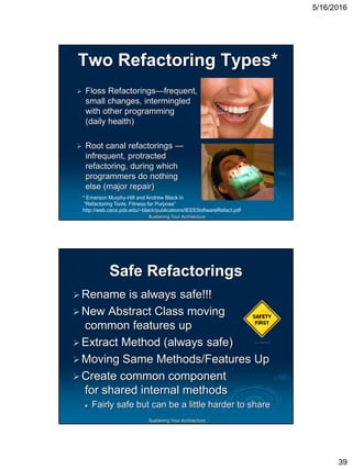 5/16/2016
39
Sustaining Your Architecture
Two Refactoring Types*
 Floss Refactorings—frequent,
small changes, intermingled
with other programming
(daily health)
 Root canal refactorings —
infrequent, protracted
refactoring, during which
programmers do nothing
else (major repair)
* Emerson Murphy-Hill and Andrew Black in
“Refactoring Tools: Fitness for Purpose”
http://web.cecs.pdx.edu/~black/publications/IEEESoftwareRefact.pdf
Sustaining Your Architecture
Safe Refactorings
Rename is always safe!!!
New Abstract Class moving
common features up
Extract Method (always safe)
Moving Same Methods/Features Up
Create common component
for shared internal methods
 Fairly safe but can be a little harder to share
 